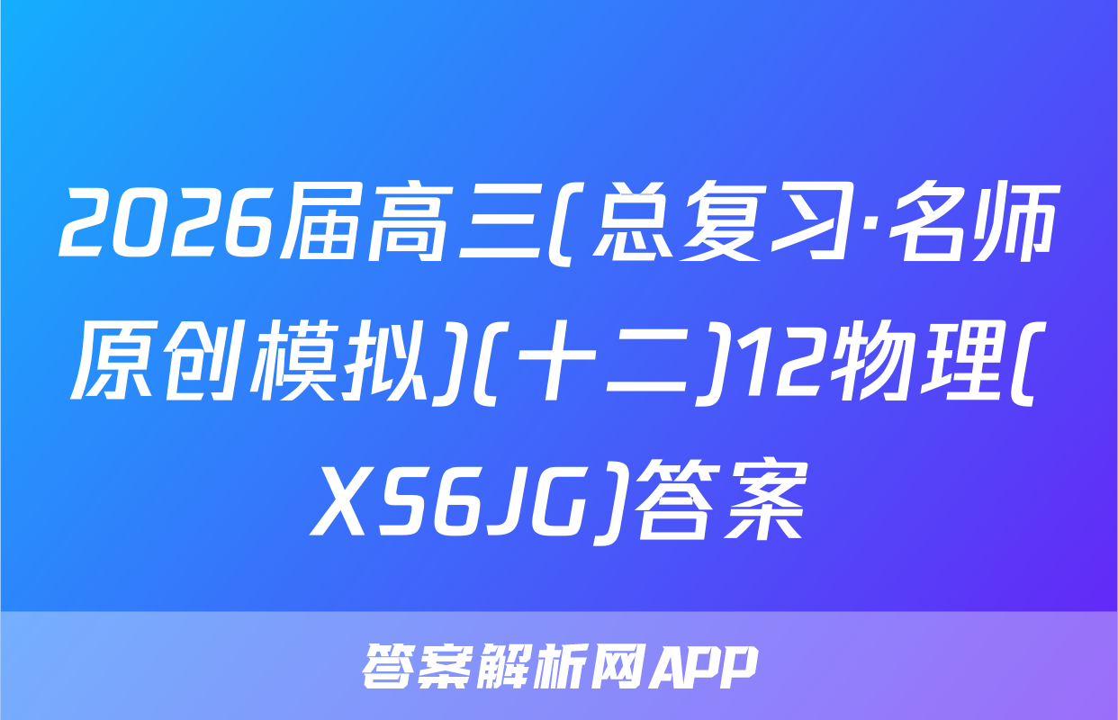 2026届高三(总复习·名师原创模拟)(十二)12物理(XS6JG)答案